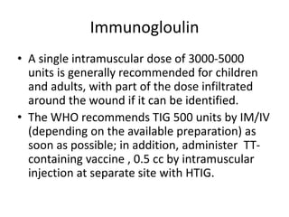 Immunogloulin
• A single intramuscular dose of 3000-5000
units is generally recommended for children
and adults, with part of the dose infiltrated
around the wound if it can be identified.
• The WHO recommends TIG 500 units by IM/IV
(depending on the available preparation) as
soon as possible; in addition, administer TT-
containing vaccine , 0.5 cc by intramuscular
injection at separate site with HTIG.
 