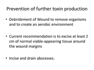 Prevention of further toxin production
• Debridement of Wound to remove organisms
and to create an aerobic environment
• Current recommendation is to excise at least 2
cm of normal viable-appearing tissue around
the wound margins
• Incise and drain abscesses.
 