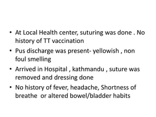 • At Local Health center, suturing was done . No
history of TT vaccination
• Pus discharge was present- yellowish , non
foul smelling
• Arrived in Hospital , kathmandu , suture was
removed and dressing done
• No history of fever, headache, Shortness of
breathe or altered bowel/bladder habits
 