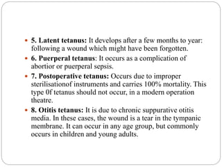  5. Latent tetanus: It develops after a few months to year:
following a wound which might have been forgotten.
 6. Puerperal tetanus: It occurs as a complication of
abortior or puerperal sepsis.
 7. Postoperative tetanus: Occurs due to improper
sterilisationof instruments and carries 100% mortality. This
type 0f tetanus should not occur, in a modern operation
theatre.
 8. Otitis tetanus: It is due to chronic suppurative otitis
media. In these cases, the wound is a tear in the tympanic
membrane. It can occur in any age group, but commonly
occurs in children and young adults.
 
