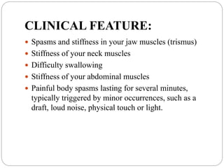 CLINICAL FEATURE:
 Spasms and stiffness in your jaw muscles (trismus)
 Stiffness of your neck muscles
 Difficulty swallowing
 Stiffness of your abdominal muscles
 Painful body spasms lasting for several minutes,
typically triggered by minor occurrences, such as a
draft, loud noise, physical touch or light.
 