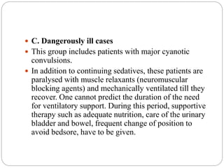  C. Dangerously ill cases
 This group includes patients with major cyanotic
convulsions.
 In addition to continuing sedatives, these patients are
paralysed with muscle relaxants (neuromuscular
blocking agents) and mechanically ventilated till they
recover. One cannot predict the duration of the need
for ventilatory support. During this period, supportive
therapy such as adequate nutrition, care of the urinary
bladder and bowel, frequent change of position to
avoid bedsore, have to be given.
 