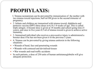 PROPHYLAXIS:
I. Tetanus neonatorum can be prevented by immunisation of the mother with
two tetanus toxoid injections, half ml IM given in the second trimester of
pregnancy.
 2. Infants and children are immunised with tetanus toxoid, diphtheria and
pertussis vaccine (DPT) three doses at 6,l 0, I 4 weeks of age. This is called
triple antigen. A booster dose is given at 18 months and school going time (5
years), and once in five years 0.5 ml of tetanus toxoid is given to achieve active
immunity.
 3. Immunised individual who receives a provocative injury is administered a
booster dose if he has not been given it in the previous 5 years.
 4. Tetanus can be prevented by giving tetanus antitoxin in the following
situations:
 • Wounds of head, face and penetrating wounds
 • Wounds with contused and devitalised tissues
 • War wounds and road traffic accidents
 In such patients, a dose of 250 units of human antitetanusglobulin will give
adequate protection.
 