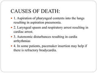 CAUSES OF DEATH:
 1. Aspiration of pharyngeal contents into the lungs
resulting in aspiration pneumonia.
 2. Laryngeal spasm and respiratory arrest resulting in
cardiac arrest.
 3. Autonomic disturbances resulting in cardia
arrhythmias
 4. In some patients, pacemaker insertion may help if
there is refractory bradycardia.
 
