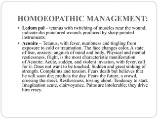 HOMOEOPATHIC MANAGEMENT:
 Ledum pal – tetanus with twitching of muscles near the wound;
indicate din punctured wounds produced by sharp pointed
instruments.
 Aconite – Tetanus, with fever, numbness and tingling from
exposure to cold or traumation. The face changes color. A state
of fear, anxiety; anguish of mind and body. Physical and mental
restlessness, fright, is the most characteristic manifestation
of Aconite. Acute, sudden, and violent invasion, with fever, call
for it. Does not want to be touched. Sudden and great sinking of
strength. Complaints and tension. Fears death but believes that
he will soon die; predicts the day. Fears the future, a crowd,
crossing the street. Restlessness, tossing about. Tendency to start.
Imagination acute, clairvoyance. Pains are intolerable; they drive
him crazy.
 