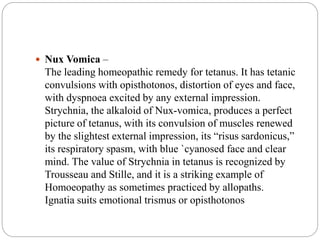 Nux Vomica –
The leading homeopathic remedy for tetanus. It has tetanic
convulsions with opisthotonos, distortion of eyes and face,
with dyspnoea excited by any external impression.
Strychnia, the alkaloid of Nux-vomica, produces a perfect
picture of tetanus, with its convulsion of muscles renewed
by the slightest external impression, its “risus sardonicus,”
its respiratory spasm, with blue `cyanosed face and clear
mind. The value of Strychnia in tetanus is recognized by
Trousseau and Stille, and it is a striking example of
Homoeopathy as sometimes practiced by allopaths.
Ignatia suits emotional trismus or opisthotonos
 