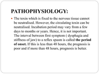 PATHOPHYSIOLOGY:
 The toxin which is fixed to the nervous tissue cannot
be neutralised. However, the circulating toxin can be
neutralised. Incubation period may vary from a few
days to months or years. Hence, it is not important.
The interval between first symptom ( dysphagia and
stiffness of jaw) to a reflex spasm is called the period
of onset. If this is less than 48 hours, the prognosis is
poor and if more than 48 hours, prognosis is better.
 
