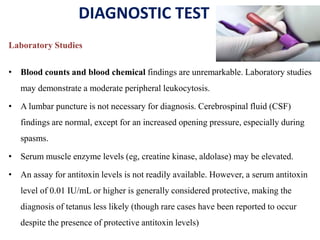 DIAGNOSTIC TEST
Laboratory Studies
• Blood counts and blood chemical findings are unremarkable. Laboratory studies
may demonstrate a moderate peripheral leukocytosis.
• A lumbar puncture is not necessary for diagnosis. Cerebrospinal fluid (CSF)
findings are normal, except for an increased opening pressure, especially during
spasms.
• Serum muscle enzyme levels (eg, creatine kinase, aldolase) may be elevated.
• An assay for antitoxin levels is not readily available. However, a serum antitoxin
level of 0.01 IU/mL or higher is generally considered protective, making the
diagnosis of tetanus less likely (though rare cases have been reported to occur
despite the presence of protective antitoxin levels)
 