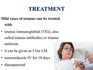 TREATMENT
Mild cases of tetanus can be treated
with:
• tetanus immunoglobuli (TIG), also
called tetanus antibodies or tetanus
antitoxin.
• It can be given as I.Vor I.M.
• metronidazole IV for 10 days
• diazepamoral
 