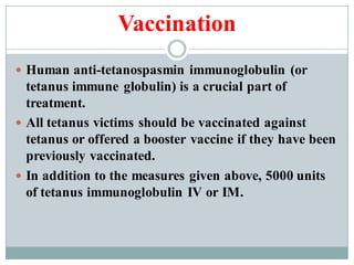 Vaccination
 Human anti-tetanospasmin immunoglobulin (or
tetanus immune globulin) is a crucial part of
treatment.
 All tetanus victims should be vaccinated against
tetanus or offered a booster vaccine if they have been
previously vaccinated.
 In addition to the measures given above, 5000 units
of tetanus immunoglobulin IV or IM.
 