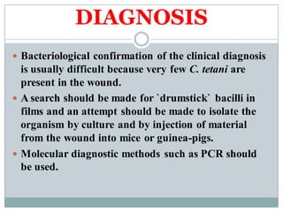 DIAGNOSIS
 Bacteriological confirmation of the clinical diagnosis
is usually difficult because very few C. tetani are
present in the wound.
 A search should be made for `drumstick` bacilli in
films and an attempt should be made to isolate the
organism by culture and by injection of material
from the wound into mice or guinea-pigs.
 Molecular diagnostic methods such as PCR should
be used.
 