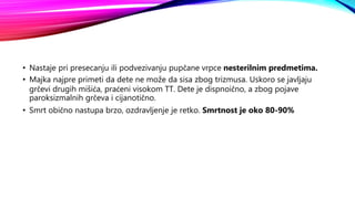 • Nastaje pri presecanju ili podvezivanju pupčane vrpce nesterilnim predmetima.
• Majka najpre primeti da dete ne može da sisa zbog trizmusa. Uskoro se javljaju
grčevi drugih mišića, praćeni visokom TT. Dete je dispnoično, a zbog pojave
paroksizmalnih grčeva i cijanotično.
• Smrt obično nastupa brzo, ozdravljenje je retko. Smrtnost je oko 80-90%
 