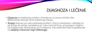 DIJAGNOZA I LEČENJE
• Dijagnoza ne predstavlja problem. Postavlja se na osnovu kliničke slike.
Bakteriološka potvrda nema praktičnog značaja.
• Terapija tetanusa još uvek predstavlja problem. Ona je individualna i određuje se
od slučaja do slučaja, kompleksna je i zato mora biti brza, ali postupna i logična.
Cilj terapije jeste neutralizacija sva 4 sindroma. Ove bolesnike treba hospitalizovati
na odeljenju intenzivne nege infektologije.
 