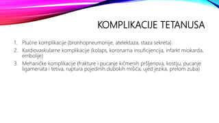 KOMPLIKACIJE TETANUSA
1. Plućne komplikacije (bronhopneumonije, atelektaza, staza sekreta)
2. Kardiovaskularne komplikacije (kolaps, koronarna insuficijencija, infarkt miokarda,
embolije)
3. Mehaničke komplikacije (frakture i pucanje kičmenih pršljenova, kostiju, pucanje
ligamenata i tetiva, ruptura pojedinih dubokih mišića, ujed jezika, prelom zuba)
 