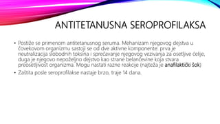 ANTITETANUSNA SEROPROFILAKSA
• Postiže se primenom antitetanusnog seruma. Mehanizam njegovog dejstva u
čovekovom organizmu sastoji se od dve aktivne komponente: prva je
neutralizacija slobodnih toksina i sprečavanje njegovog vezivanja za osetljive ćelije,
duga je njegovo nepoželjno dejstvo kao strane belančevine koja stvara
preosetljivost organizma. Mogu nastati razne reakcije (najteža je anafilaktički šok)
• Zaštita posle seroprofilakse nastaje brzo, traje 14 dana.
 