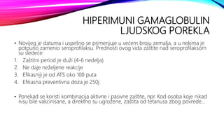 HIPERIMUNI GAMAGLOBULIN
LJUDSKOG POREKLA
• Novijeg je datuma i uspešno se primenjuje u većem broju zemalja, a u nekima je
potpuno zamenio seroprofilaksu. Prednosti ovog vida zaštite nad seroprofilaksom
su sledeće:
1. Zaštitni period je duži (4-6 nedelja)
2. Ne daje neželjene reakcije
3. Efikasniji je od ATS oko 100 puta
4. Efikasna preventivna doza je 250j
• Ponekad se koristi kombinacija aktivne i pasivne zaštite, npr. Kod osoba koje nikad
nisu bile vakcinisane, a direktno su ugrožene, zaštita od tetanusa zbog povrede...
 
