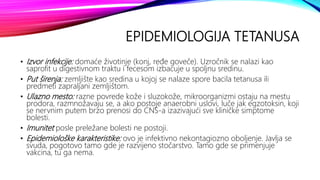 EPIDEMIOLOGIJA TETANUSA
• Izvor infekcije: domaće životinje (konj, ređe goveče). Uzročnik se nalazi kao
saprofit u digestivnom traktu i fecesom izbacuje u spoljnu sredinu.
• Put širenja: zemljište kao sredina u kojoj se nalaze spore bacila tetanusa ili
predmeti zapraljani zemljištom.
• Ulazno mesto: razne povrede kože i sluzokože, mikroorganizmi ostaju na mestu
prodora, razmnožavaju se, a ako postoje anaerobni uslovi, luče jak egzotoksin, koji
se nervnim putem brzo prenosi do CNS-a izazivajući sve kliničke simptome
bolesti.
• Imunitet posle preležane bolesti ne postoji.
• Epidemiološke karakteristike: ovo je infektivno nekontagiozno oboljenje. Javlja se
svuda, pogotovo tamo gde je razvijeno stočarstvo. Tamo gde se primenjuje
vakcina, tu ga nema.
 
