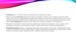 • Inkubacija traje 7-14 dana. Ako je inkubacija kraća, prognoza je slabija.
• Tetanus počinje trizmusom (grčenjem mišića za žvakanje). Obično ujutru bolesnik oseti kako teže
otvara usta. Trizmus se pogoršava, postaje bolan, nekad u toj meri da ne može da otvori usta. Grčevi
zahvatju mišiće lica i ždrela. Čelo je naborano, oči žmirkave, nosno-usna brazda jače izražena. Ovo
naziva risus sardonicus (sardonski smeh). Otežano je gutanje, ponekad i onemogućeno.
• Ukočenost muskulature vrata dovodi do opistotonusa, bolesnik leži svavijen u luku unazad. Grčevi
zahvataju muskulaturu grudnog koša, trbuha i donjih ekstremiteta. Pokreti grudnog koša su
• Paroksizmalni grčevi nastaju u napadima zbog neke draži: svetlost, zvuk, dodir... Napad traje 20-30s
ili čak 1min. Dolazi do trizmusa, grča ždrela i disajne muskulature, opistotonusa. Po prestanku napada
bolesnik je okupan znojem, počinje da diše i uplašeno čeka naredni napad.
 