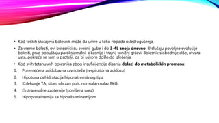 • Kod teških slučajeva bolesnik može da umre u toku napada usled ugušenja.
• Za vreme bolesti, ovi bolesnici su svesni, gube i do 3-4L znoja dnevno. U slučaju povoljne evolucije
bolesti, prvo popuštaju paroksizmalni, a kasnije i trajni, tonični grčevi. Bolesnik slobodnije diše, otvara
usta, pokreće se sam u psotelji, da bi uskoro došlo do izlečenja.
• Kod svih tetanusnih bolesnika zbog insuficijencije disanja dolazi do metaboličkih promena:
1. Poremećena acidobazna ravnoteža (respiratorna acidoza)
2. Hipotona dehidratacija hiponatremičnog tipa
3. Kolebanje TA, sitan, ubrzan puls, normalan nalaz EKG
4. Ekstrarenalne azotemije (povišena urea)
5. Hipoproteinemija sa hipoalbuminemijom
 