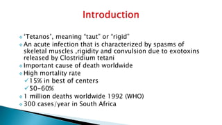  ‘Tetanos’, meaning “taut” or “rigid”
 An acute infection that is characterized by spasms of
skeletal muscles ,rigidity and convulsion due to exotoxins
released by Clostridium tetani
 Important cause of death worldwide
 High mortality rate
15% in best of centers
50-60%
 1 million deaths worldwide 1992 (WHO)
 300 cases/year in South Africa
 