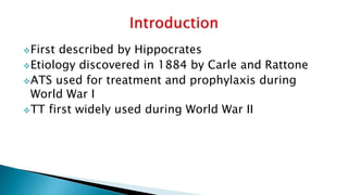 First described by Hippocrates
Etiology discovered in 1884 by Carle and Rattone
ATS used for treatment and prophylaxis during
World War I
TT first widely used during World War II
 