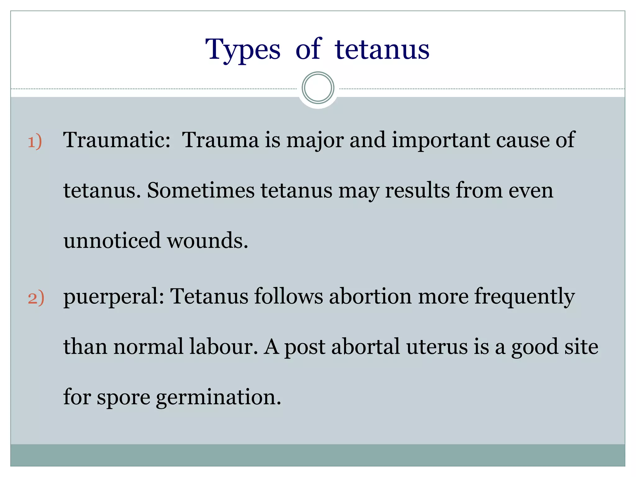 Types of tetanus
1) Traumatic: Trauma is major and important cause of
tetanus. Sometimes tetanus may results from even
unnoticed wounds.
2) puerperal: Tetanus follows abortion more frequently
than normal labour. A post abortal uterus is a good site
for spore germination.
 
