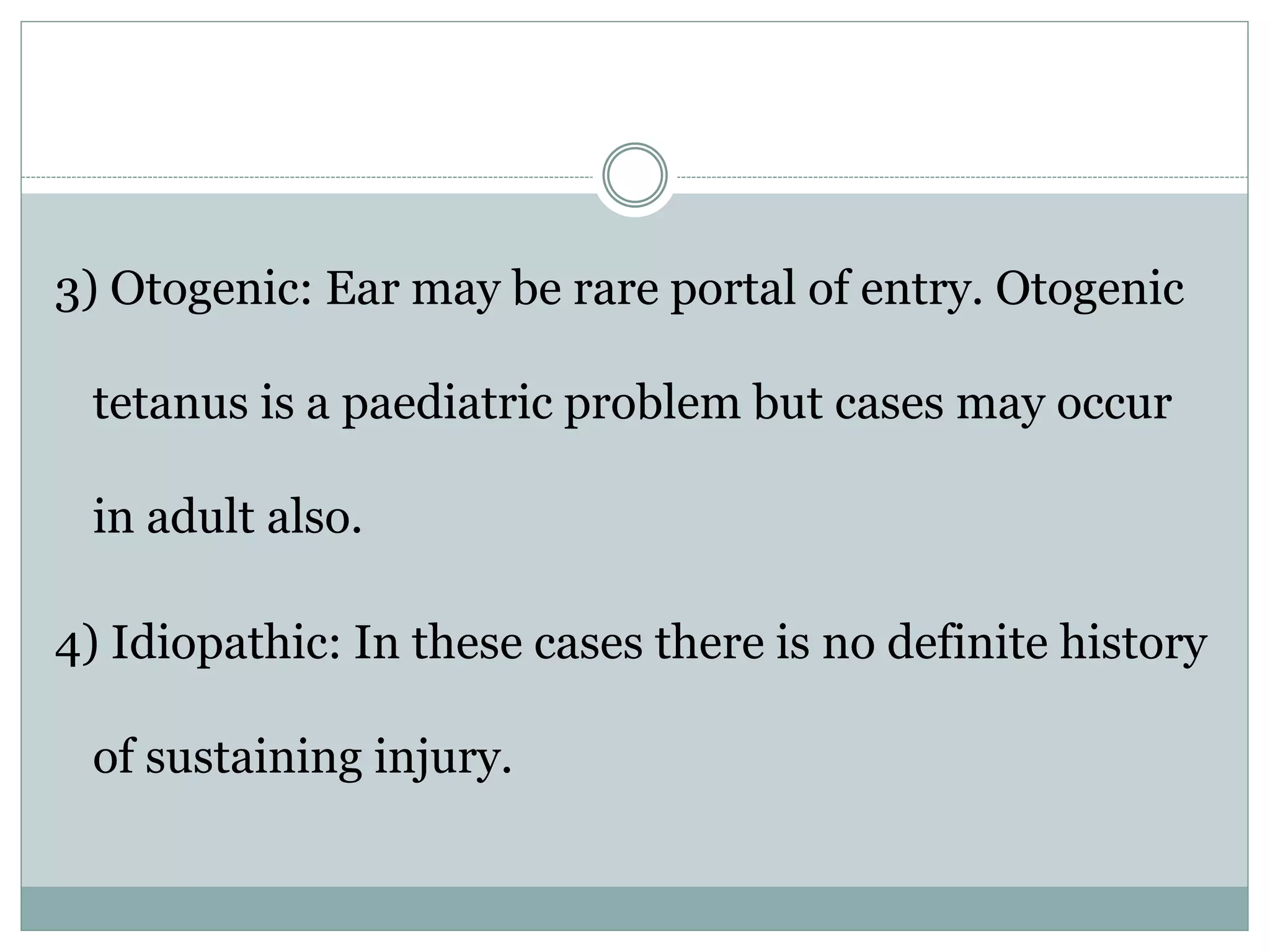 3) Otogenic: Ear may be rare portal of entry. Otogenic
tetanus is a paediatric problem but cases may occur
in adult also.
4) Idiopathic: In these cases there is no definite history
of sustaining injury.
 
