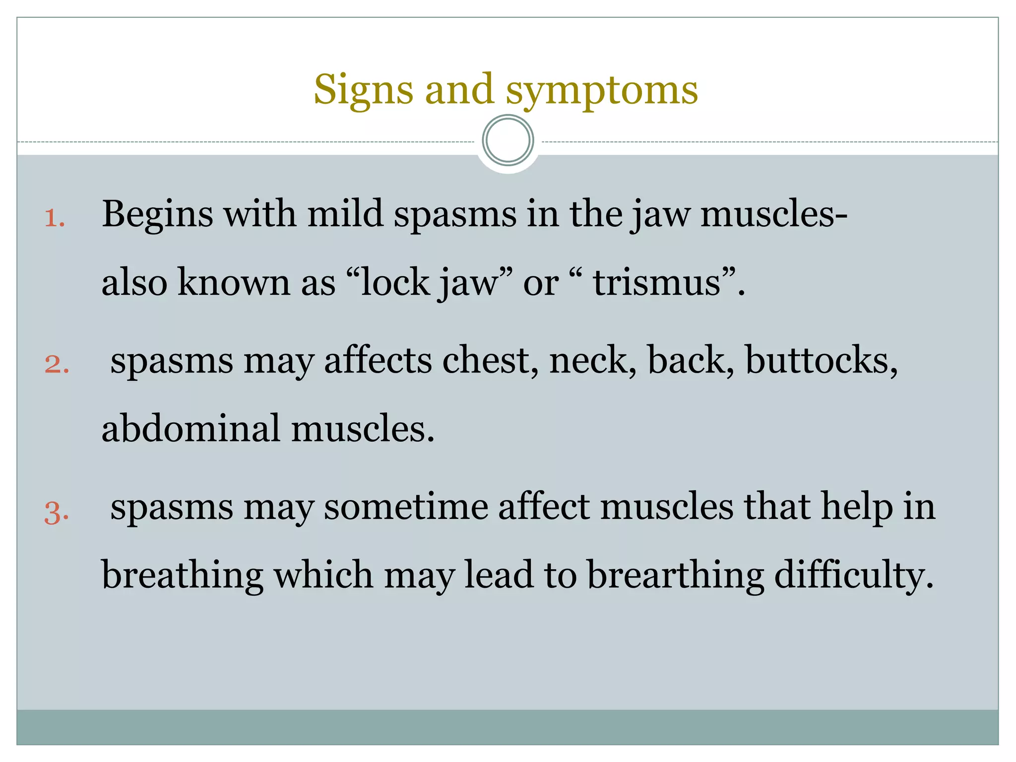 Signs and symptoms
1. Begins with mild spasms in the jaw muscles-
also known as “lock jaw” or “ trismus”.
2. spasms may affects chest, neck, back, buttocks,
abdominal muscles.
3. spasms may sometime affect muscles that help in
breathing which may lead to brearthing difficulty.
 