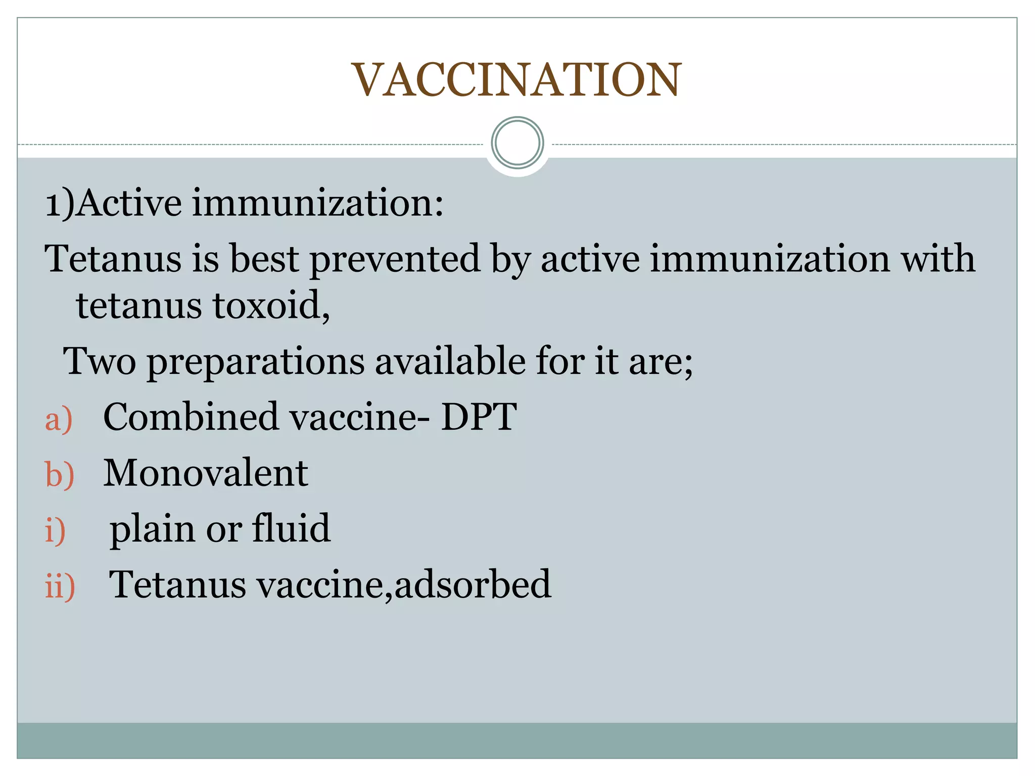 VACCINATION
1)Active immunization:
Tetanus is best prevented by active immunization with
tetanus toxoid,
Two preparations available for it are;
a) Combined vaccine- DPT
b) Monovalent
i) plain or fluid
ii) Tetanus vaccine,adsorbed
 