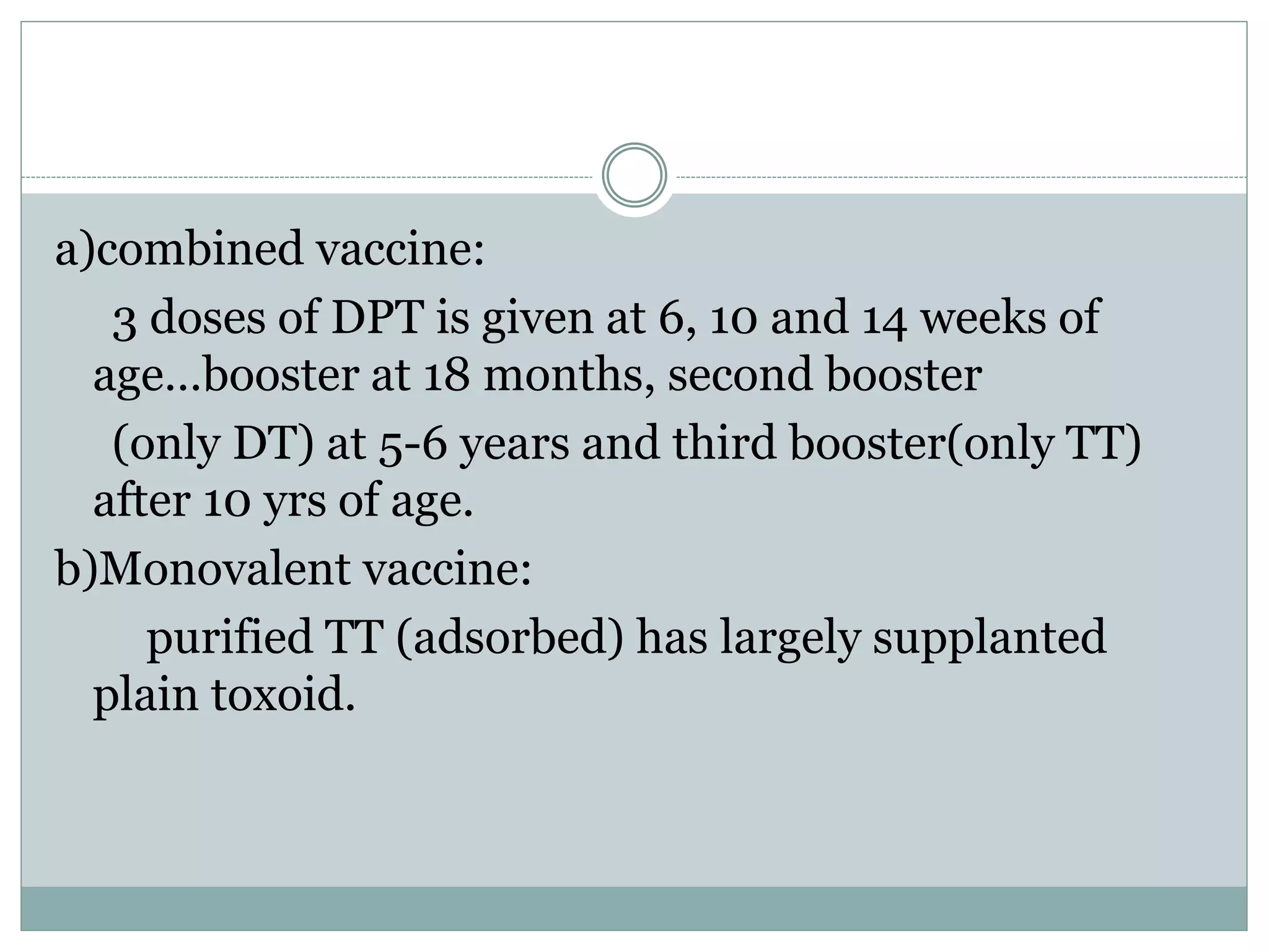 a)combined vaccine:
3 doses of DPT is given at 6, 10 and 14 weeks of
age…booster at 18 months, second booster
(only DT) at 5-6 years and third booster(only TT)
after 10 yrs of age.
b)Monovalent vaccine:
purified TT (adsorbed) has largely supplanted
plain toxoid.
 