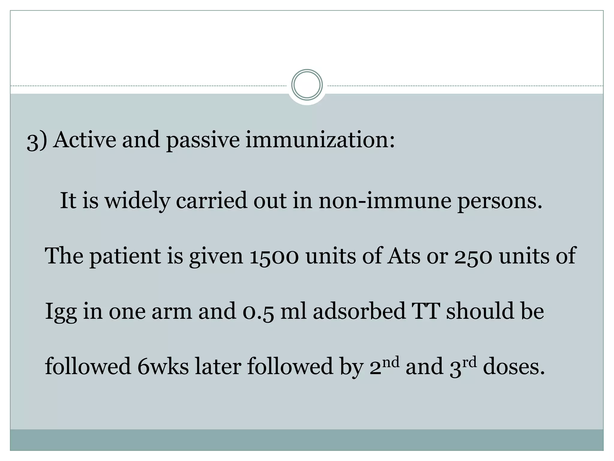 3) Active and passive immunization:
It is widely carried out in non-immune persons.
The patient is given 1500 units of Ats or 250 units of
Igg in one arm and 0.5 ml adsorbed TT should be
followed 6wks later followed by 2nd and 3rd doses.
 