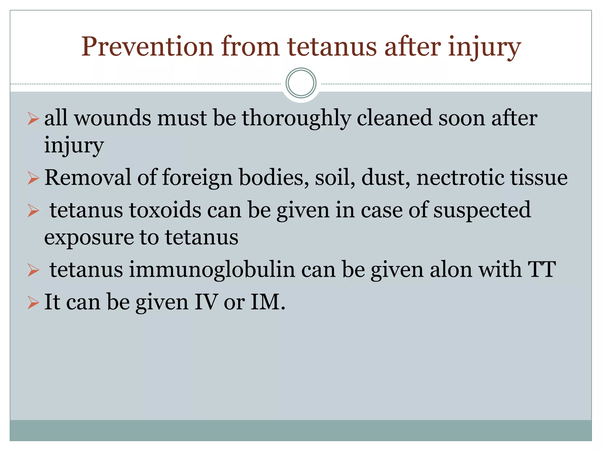 Prevention from tetanus after injury
all wounds must be thoroughly cleaned soon after
injury
Removal of foreign bodies, soil, dust, nectrotic tissue
 tetanus toxoids can be given in case of suspected
exposure to tetanus
 tetanus immunoglobulin can be given alon with TT
It can be given IV or IM.
 