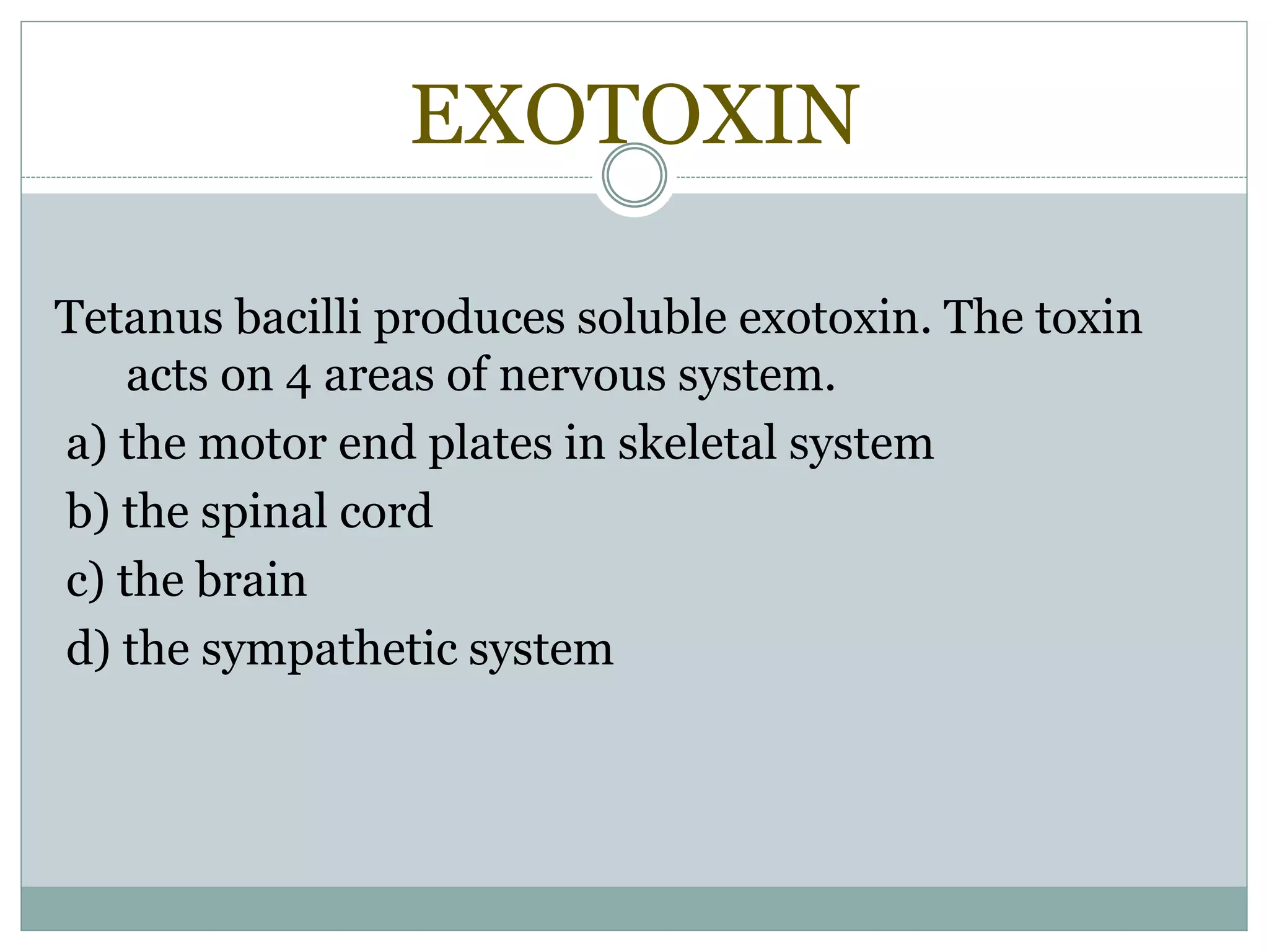 EXOTOXIN
Tetanus bacilli produces soluble exotoxin. The toxin
acts on 4 areas of nervous system.
a) the motor end plates in skeletal system
b) the spinal cord
c) the brain
d) the sympathetic system
 