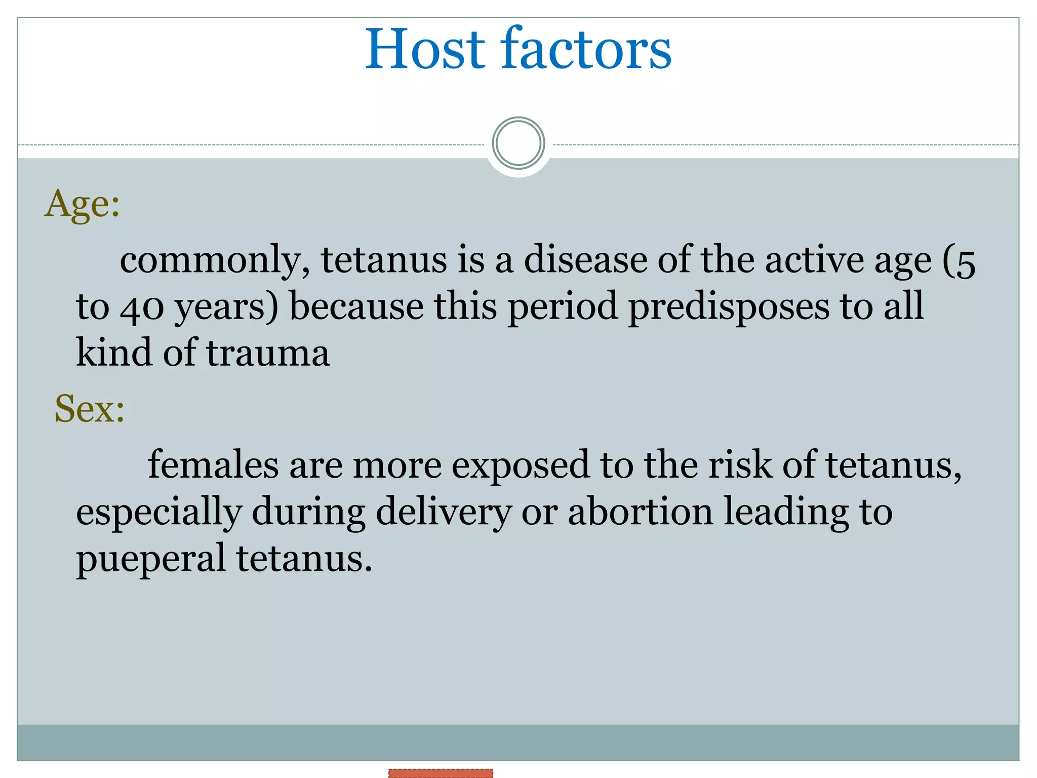 Host factors
Age:
commonly, tetanus is a disease of the active age (5
to 40 years) because this period predisposes to all
kind of trauma
Sex:
females are more exposed to the risk of tetanus,
especially during delivery or abortion leading to
pueperal tetanus.
 
