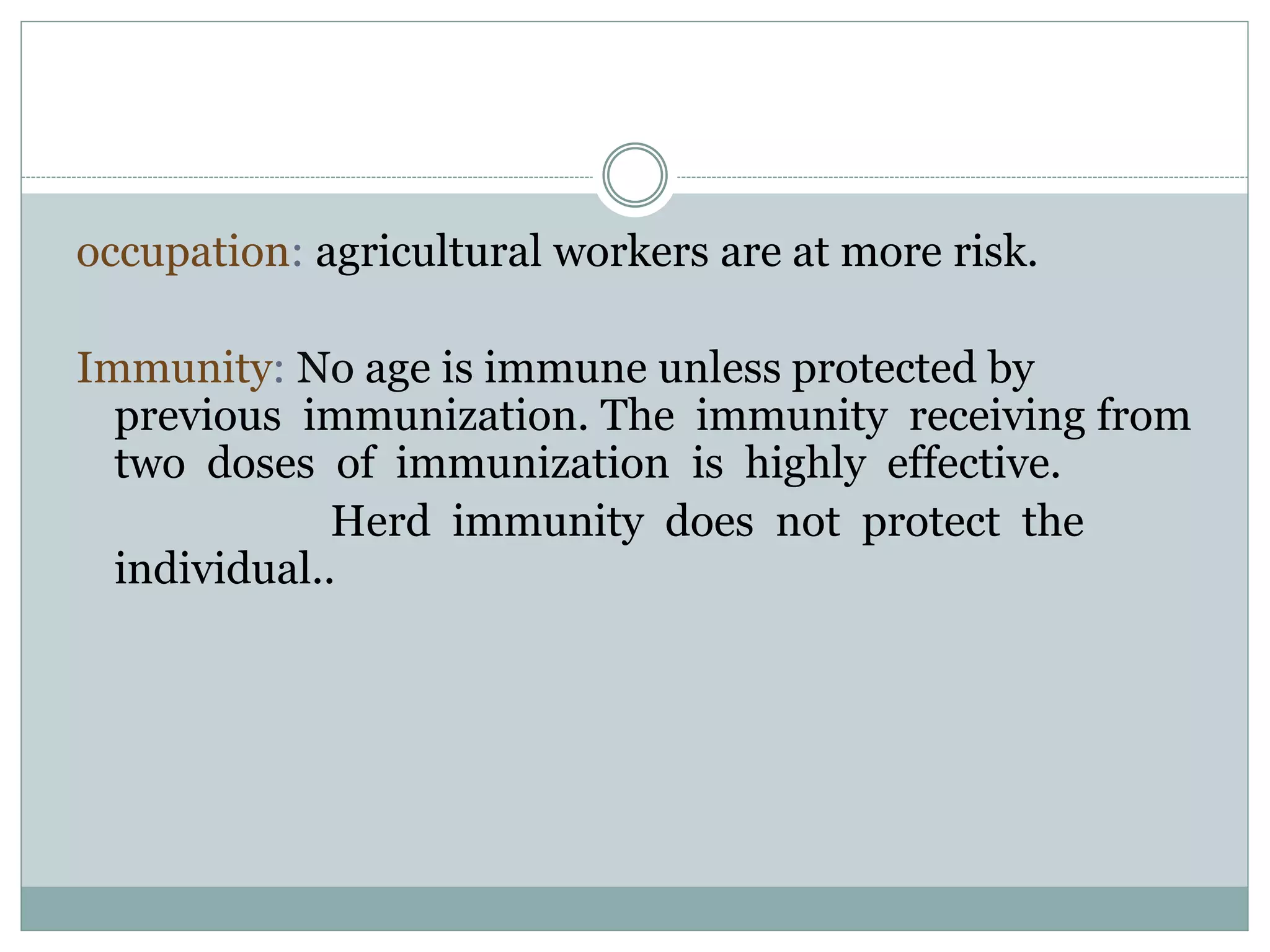 occupation: agricultural workers are at more risk.
Immunity: No age is immune unless protected by
previous immunization. The immunity receiving from
two doses of immunization is highly effective.
Herd immunity does not protect the
individual..
 