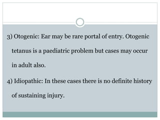 3) Otogenic: Ear may be rare portal of entry. Otogenic
tetanus is a paediatric problem but cases may occur
in adult also.
4) Idiopathic: In these cases there is no definite history
of sustaining injury.
 