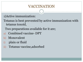 VACCINATION
1)Active immunization:
Tetanus is best prevented by active immunization with
tetanus toxoid,
Two preparations available for it are;
a) Combined vaccine- DPT
b) Monovalent
i) plain or fluid
ii) Tetanus vaccine,adsorbed
 