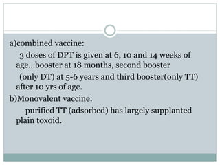 a)combined vaccine:
3 doses of DPT is given at 6, 10 and 14 weeks of
age…booster at 18 months, second booster
(only DT) at 5-6 years and third booster(only TT)
after 10 yrs of age.
b)Monovalent vaccine:
purified TT (adsorbed) has largely supplanted
plain toxoid.
 