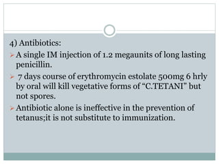 4) Antibiotics:
A single IM injection of 1.2 megaunits of long lasting
penicillin.
 7 days course of erythromycin estolate 500mg 6 hrly
by oral will kill vegetative forms of “C.TETANI” but
not spores.
Antibiotic alone is ineffective in the prevention of
tetanus;it is not substitute to immunization.
 