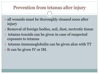 Prevention from tetanus after injury
all wounds must be thoroughly cleaned soon after
injury
Removal of foreign bodies, soil, dust, nectrotic tissue
 tetanus toxoids can be given in case of suspected
exposure to tetanus
 tetanus immunoglobulin can be given alon with TT
It can be given IV or IM.
 