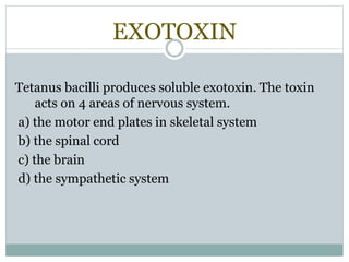 EXOTOXIN
Tetanus bacilli produces soluble exotoxin. The toxin
acts on 4 areas of nervous system.
a) the motor end plates in skeletal system
b) the spinal cord
c) the brain
d) the sympathetic system
 