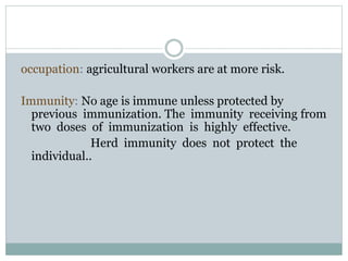 occupation: agricultural workers are at more risk.
Immunity: No age is immune unless protected by
previous immunization. The immunity receiving from
two doses of immunization is highly effective.
Herd immunity does not protect the
individual..
 