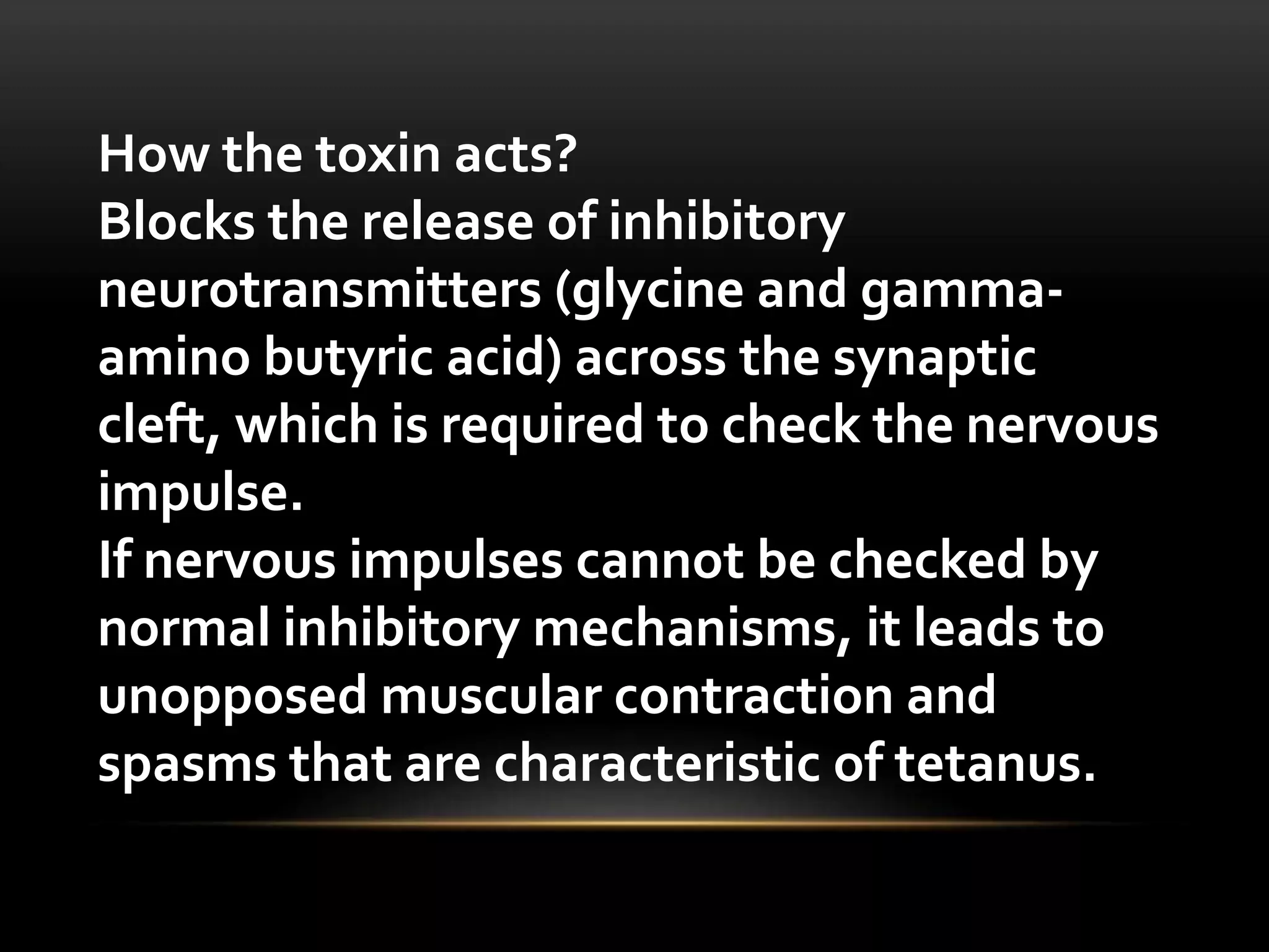 How the toxin acts?
Blocks the release of inhibitory
neurotransmitters (glycine and gamma-
amino butyric acid) across the synaptic
cleft, which is required to check the nervous
impulse.
If nervous impulses cannot be checked by
normal inhibitory mechanisms, it leads to
unopposed muscular contraction and
spasms that are characteristic of tetanus.
 