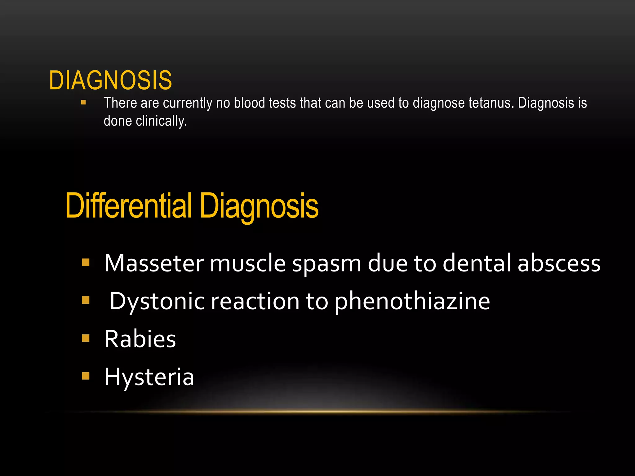 DIAGNOSIS
 There are currently no blood tests that can be used to diagnose tetanus. Diagnosis is
done clinically.
Differential Diagnosis
 Masseter muscle spasm due to dental abscess
 Dystonic reaction to phenothiazine
 Rabies
 Hysteria
 