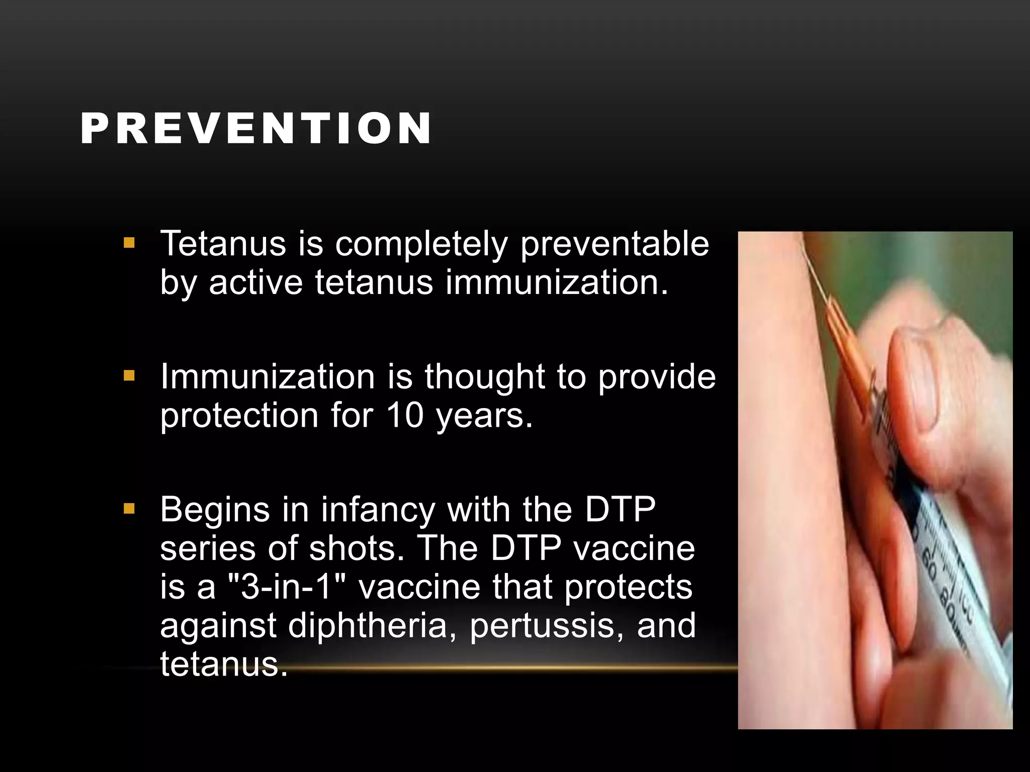 PREVENTION
 Tetanus is completely preventable
by active tetanus immunization.
 Immunization is thought to provide
protection for 10 years.
 Begins in infancy with the DTP
series of shots. The DTP vaccine
is a "3-in-1" vaccine that protects
against diphtheria, pertussis, and
tetanus.
 