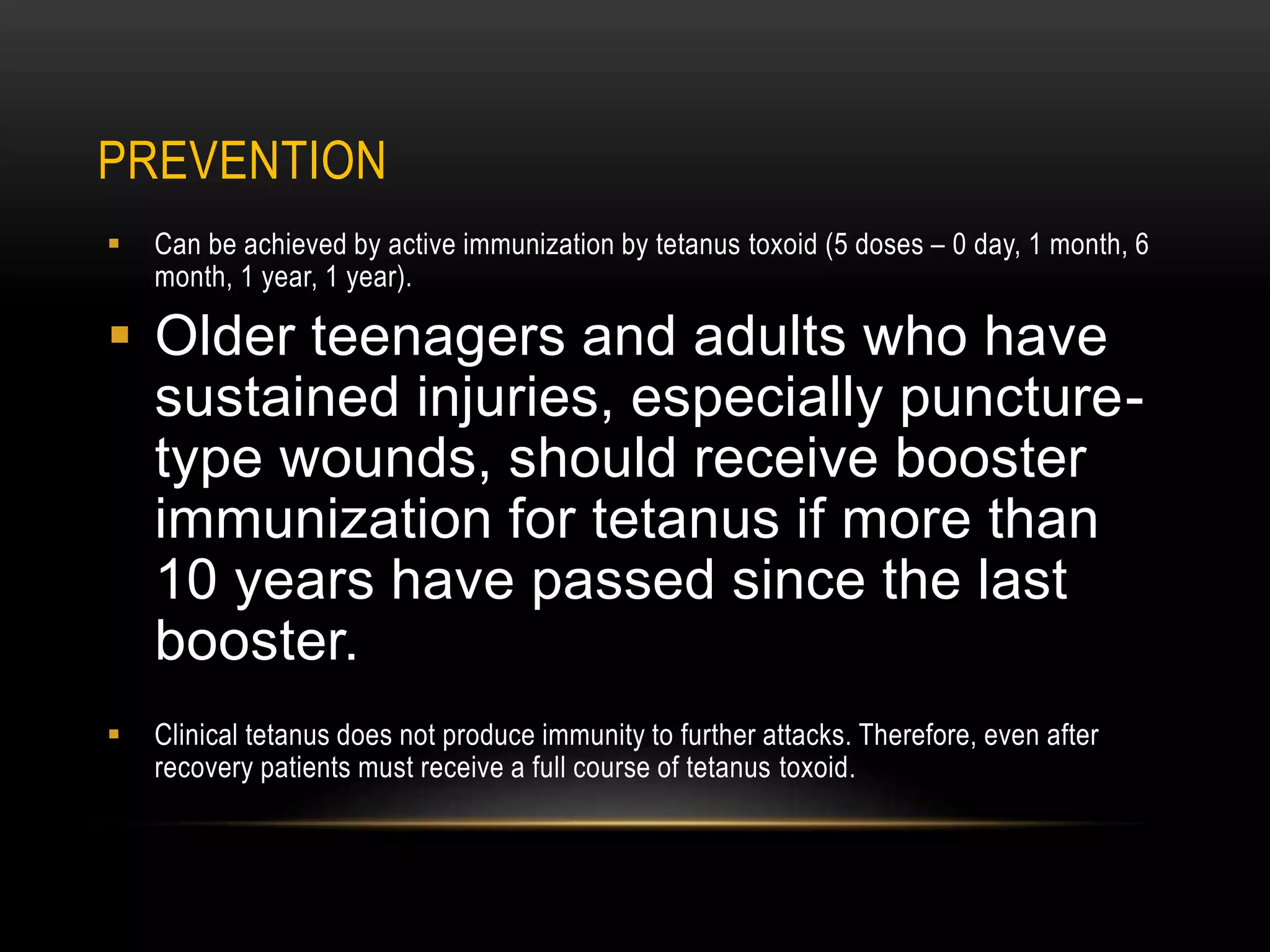 PREVENTION
 Can be achieved by active immunization by tetanus toxoid (5 doses – 0 day, 1 month, 6
month, 1 year, 1 year).
 Older teenagers and adults who have
sustained injuries, especially puncture-
type wounds, should receive booster
immunization for tetanus if more than
10 years have passed since the last
booster.
 Clinical tetanus does not produce immunity to further attacks. Therefore, even after
recovery patients must receive a full course of tetanus toxoid.
 