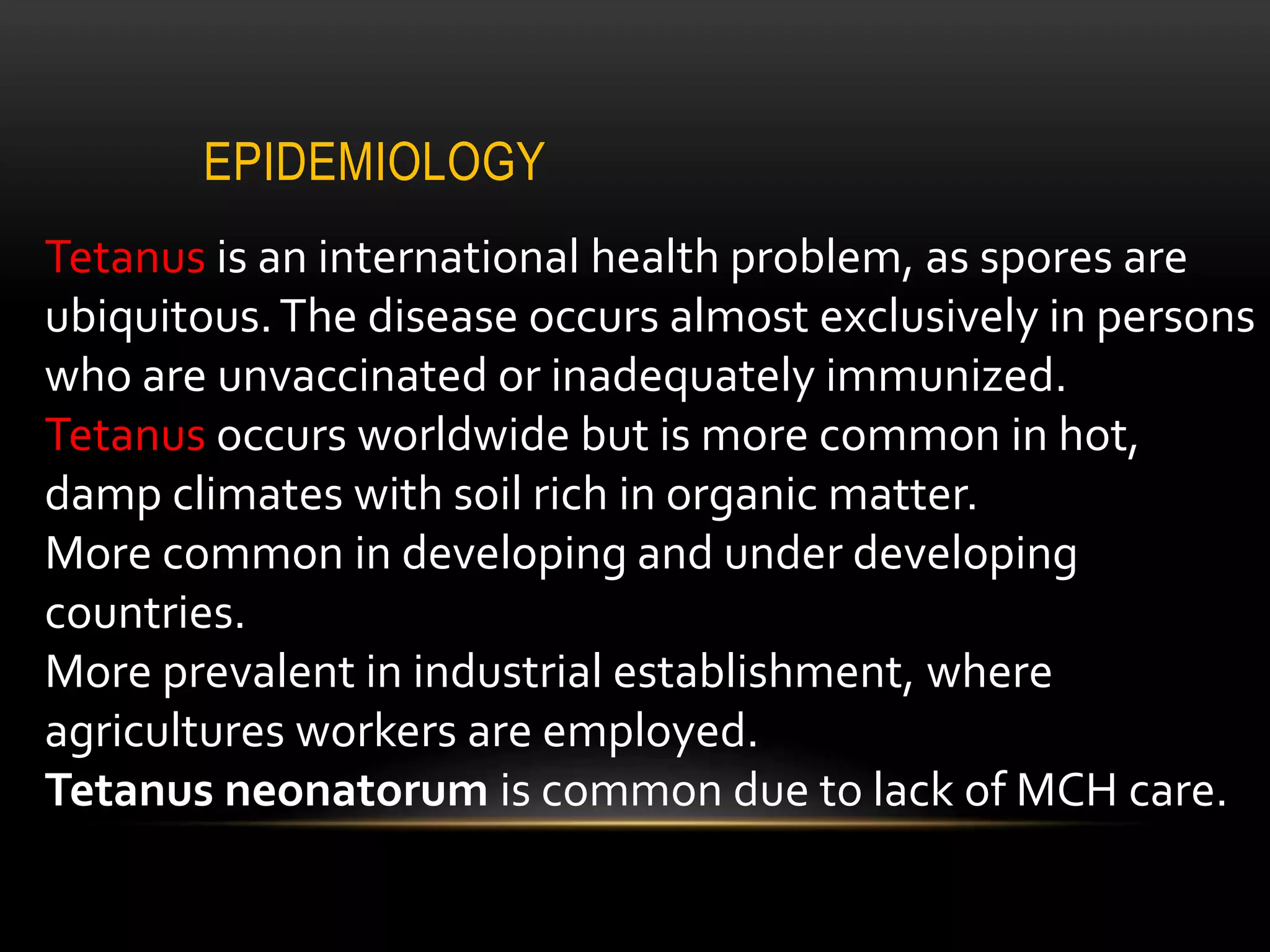 EPIDEMIOLOGY
Tetanus is an international health problem, as spores are
ubiquitous.The disease occurs almost exclusively in persons
who are unvaccinated or inadequately immunized.
Tetanus occurs worldwide but is more common in hot,
damp climates with soil rich in organic matter.
More common in developing and under developing
countries.
More prevalent in industrial establishment, where
agricultures workers are employed.
Tetanus neonatorum is common due to lack of MCH care.
 
