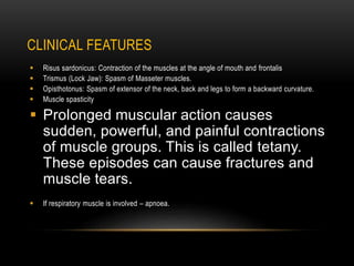 CLINICAL FEATURES
 Risus sardonicus: Contraction of the muscles at the angle of mouth and frontalis
 Trismus (Lock Jaw): Spasm of Masseter muscles.
 Opisthotonus: Spasm of extensor of the neck, back and legs to form a backward curvature.
 Muscle spasticity
 Prolonged muscular action causes
sudden, powerful, and painful contractions
of muscle groups. This is called tetany.
These episodes can cause fractures and
muscle tears.
 If respiratory muscle is involved – apnoea.
 