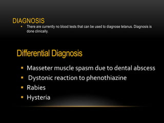DIAGNOSIS
 There are currently no blood tests that can be used to diagnose tetanus. Diagnosis is
done clinically.
Differential Diagnosis
 Masseter muscle spasm due to dental abscess
 Dystonic reaction to phenothiazine
 Rabies
 Hysteria
 
