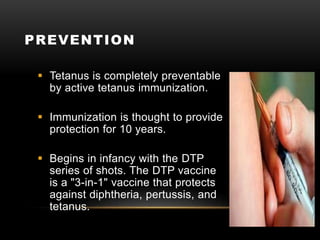 PREVENTION
 Tetanus is completely preventable
by active tetanus immunization.
 Immunization is thought to provide
protection for 10 years.
 Begins in infancy with the DTP
series of shots. The DTP vaccine
is a "3-in-1" vaccine that protects
against diphtheria, pertussis, and
tetanus.
 